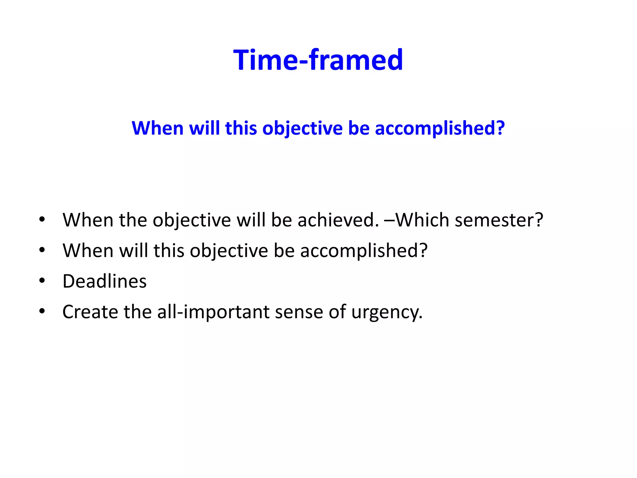 Time-framed
When will this objective be accomplished?
• When the objective will be achieved. –Which semester?
• When will this objective be accomplished?
• Deadlines
• Create the all-important sense of urgency.
 