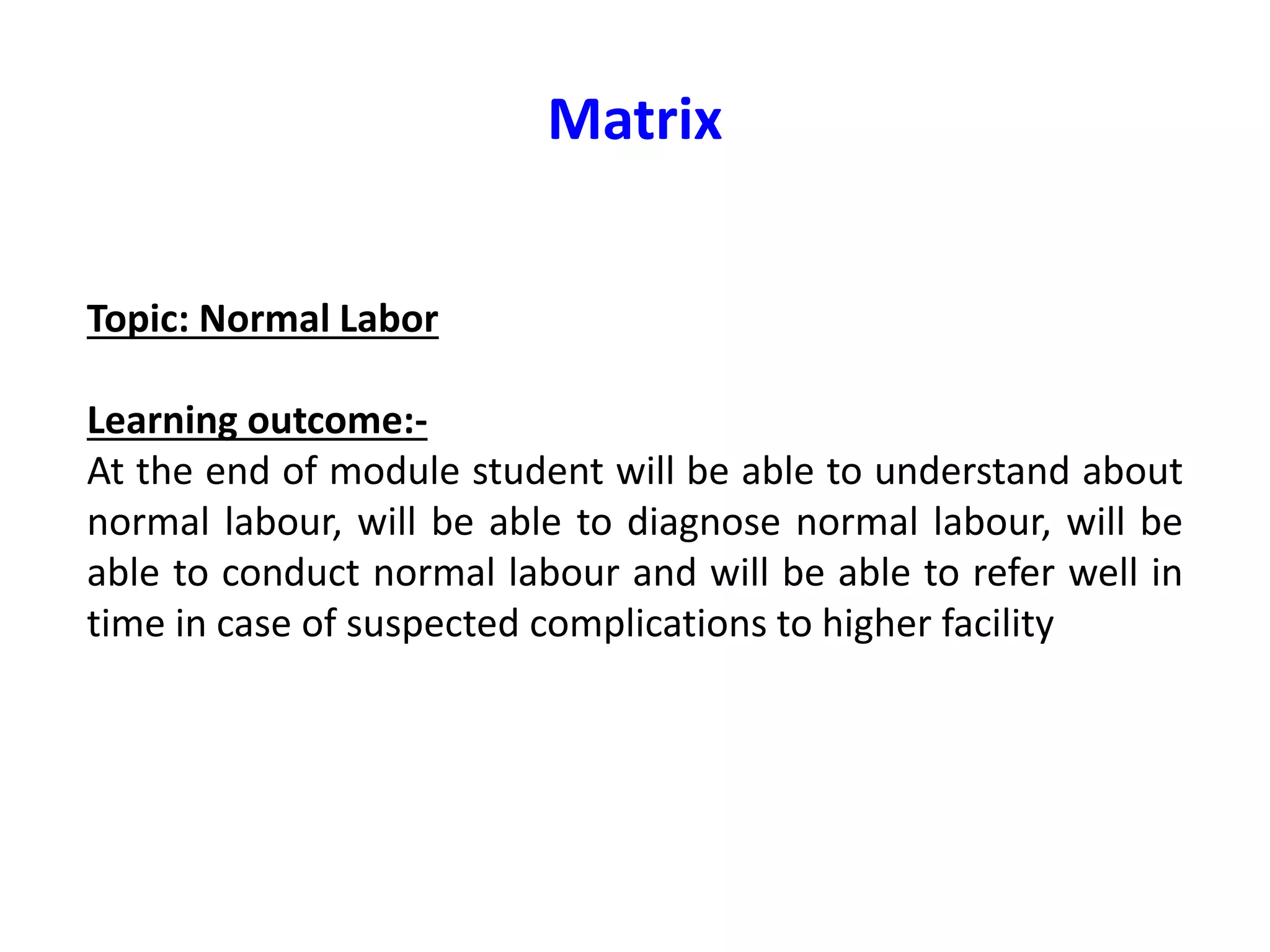 Matrix
Topic: Normal Labor
Learning outcome:-
At the end of module student will be able to understand about
normal labour, will be able to diagnose normal labour, will be
able to conduct normal labour and will be able to refer well in
time in case of suspected complications to higher facility
 