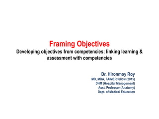 Framing Objectives
Developing objectives from competencies; linking learning &
assessment with competencies
Dr. Hironmoy Roy
MD, MBA, FAIMER fellow (2015)
DHM (Hospital Management)
Asst. Professor (Anatomy)
Dept. of Medical Education
 
