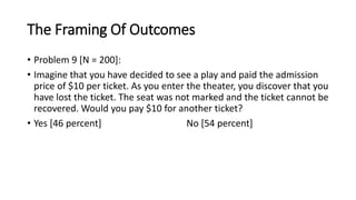 The Framing Of Outcomes
• Problem 9 [N = 200]:
• Imagine that you have decided to see a play and paid the admission
price of $10 per ticket. As you enter the theater, you discover that you
have lost the ticket. The seat was not marked and the ticket cannot be
recovered. Would you pay $10 for another ticket?
• Yes [46 percent] No [54 percent]
 