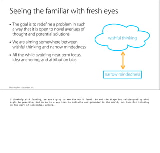 Seeing the familiar with fresh eyes
• The goal is to redeﬁne a problem in such
a way that it is open to novel avenues of
thought and potential solutions

• We are aiming somewhere between

wishful thinking

wishful thinking and narrow mindedness

• All the while avoiding near-term focus,
idea anchoring, and attribution bias

narrow mindedness
Matt Mayﬁeld . December 2013

Ultimately with framing, we are trying to see the world fresh, to set the stage for reinterpreting what
might be possible. And do so in a way that is reliable and grounded in the world, not fanciful thinking
on the part of individual actors.

 