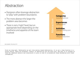 Abstraction
• Designers often leverage abstraction
to “play” with problem boundaries
problem area becomes

• There is not a “right” level, but an

appropriate level depending on the
timeframe and appetite of the team
involved

Abstraction

• The more abstract the larger the

Categories
Accessing healthcare

Experiences
Visiting a doctor

Activities

Queuing in waiting room

Functions
Filling out medical form

Matt Mayﬁeld . December 2013

First we step back. Technically we call this moving toward abstraction. It is not a step function or a
binary choice. There are different “levels” of abstraction you can work with. The goal is to release us
from the immediate details and constraints to give us room to re-establish those boundaries with fresh
information.

 