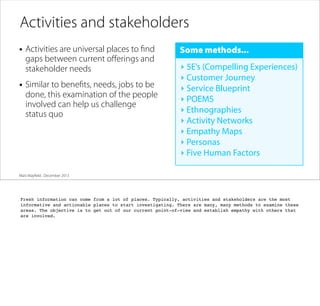 Activities and stakeholders
• Activities are universal places to ﬁnd
gaps between current oﬀerings and
stakeholder needs

• Similar to beneﬁts, needs, jobs to be

done, this examination of the people
involved can help us challenge
status quo

Some methods...
‣ 5E’s (Compelling Experiences)
‣ Customer Journey
‣ Service Blueprint
‣ POEMS
‣ Ethnographies
‣ Activity Networks
‣ Empathy Maps
‣ Personas
‣ Five Human Factors

Matt Mayﬁeld . December 2013

Fresh information can come from a lot of places. Typically, activities and stakeholders are the most
informative and actionable places to start investigating. There are many, many methods to examine these
areas. The objective is to get out of our current point-of-view and establish empathy with others that
are involved.

 