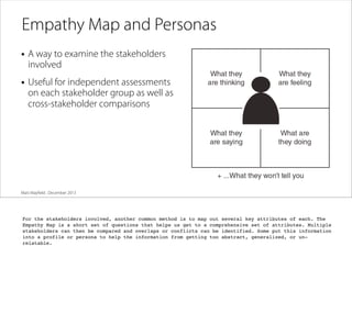 Empathy Map and Personas
• A way to examine the stakeholders
involved

• Useful for independent assessments

on each stakeholder group as well as
cross-stakeholder comparisons

Matt Mayﬁeld . December 2013

For the stakeholders involved, another common method is to map out several key attributes of each. The
Empathy Map is a short set of questions that helps us get to a comprehensive set of attributes. Multiple
stakeholders can then be compared and overlaps or conflicts can be identified. Some put this information
into a profile or persona to help the information from getting too abstract, generalized, or unrelatable.

 