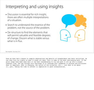 Interpreting and using insights
• Discussion is essential for rich insight,

there are often multiple interpretations
of a situation.

• Search to understand the essence of the
problem, not the source of the problem.

• De-structure to ﬁnd the elements that

will permit valuable and feasible degrees
of change. Discern what is stable versus
what is in ﬂux.

Matt Mayﬁeld . December 2013

Once we have had a chance to compile observations and details of stakeholders and their activities, we
can then turn our sights on what it might all mean. This is some of the most challenging work. If the
prior steps have been done well it can feel overwhelming to try and pack it all up into a single
coherent view. One way through this challenge is to leverage your teammates to discuss and articulate
what is important, what is changing, the nature of the situation, etc... (not what to do about
it...yet). Taking the time to reflect is imperative to good interpretation.

 