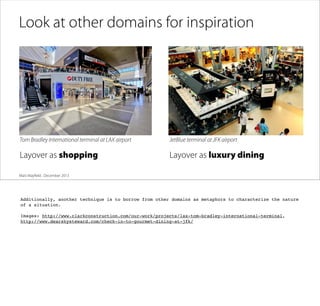 Look at other domains for inspiration

Tom Bradley International terminal at LAX airport

JetBlue terminal at JFK airport

Layover as shopping

Layover as luxury dining

Matt Mayﬁeld . December 2013

Additionally, another technique is to borrow from other domains as metaphors to characterize the nature
of a situation.
Images: http://www.clarkconstruction.com/our-work/projects/lax-tom-bradley-international-terminal,
http://www.dearskysteward.com/check-in-to-gourmet-dining-at-jfk/

 