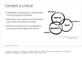 Context is critical
• Capabilities, Organizations, Stakeholders
must be equally considered

• What does each provide and what does
each need to be able to provide.

• Need to know the past to understand
the present and imagine the future

“Balanced Breakthrough” adapted from
Larry Keeley, Doblin Inc.

Matt Mayﬁeld . December 2013

Ultimately meaning is contextual. Understanding the broad influences and history of a domain is
necessary to separate a fundamental shift from a novel fad.

 