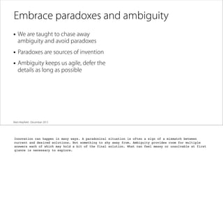 Embrace paradoxes and ambiguity
• We are taught to chase away

ambiguity and avoid paradoxes

• Paradoxes are sources of invention
• Ambiguity keeps us agile, defer the
details as long as possible

Matt Mayﬁeld . December 2013

Innovation can happen in many ways. A paradoxical situation is often a sign of a mismatch between
current and desired solutions. Not something to shy away from. Ambiguity provides room for multiple
answers each of which may hold a bit of the final solution. What can feel messy or unsolvable at first
glance is necessary to explore.

 