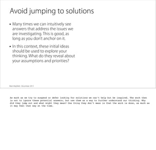 Avoid jumping to solutions
• Many times we can intuitively see

answers that address the issues we
are investigating. This is good, as
long as you don’t anchor on it.

• In this context, these initial ideas

should be used to explore your
thinking. What do they reveal about
your assumptions and priorities?

Matt Mayﬁeld . December 2013

As much as we try to suspend or defer looking for solutions we can’t help but be inspired. The work then
is not to ignore these potential answers, but use them as a way to further understand our thinking. Why
did they jump out and what might they mean? One thing they don’t mean is that the work is done, as much as
it may feel that way at the time.

 