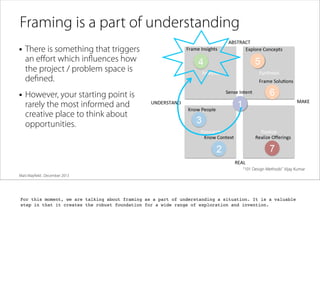 Framing is a part of understanding
• There is something that triggers
an eﬀort which inﬂuences how
the project / problem space is
deﬁned.

• However, your starting point is
rarely the most informed and
creative place to think about
opportunities.

“101 Design Methods” Vijay Kumar
Matt Mayﬁeld . December 2013

For this moment, we are talking about framing as a part of understanding a situation. It is a valuable
step in that it creates the robust foundation for a wide range of exploration and invention.

 