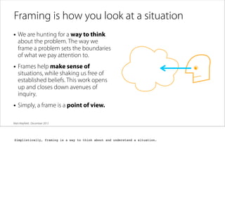 Framing is how you look at a situation
• We are hunting for a way to think

about the problem. The way we
frame a problem sets the boundaries
of what we pay attention to.

• Frames help make sense of

situations, while shaking us free of
established beliefs. This work opens
up and closes down avenues of
inquiry.

• Simply, a frame is a point of view.
Matt Mayﬁeld . December 2013

Simplistically, framing is a way to think about and understand a situation.

 