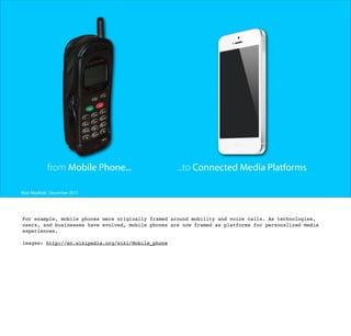 from Mobile Phone...

...to Connected Media Platforms

Matt Mayfield . December 2013

For example, mobile phones were originally framed around mobility and voice calls. As technologies,
users, and businesses have evolved, mobile phones are now framed as platforms for personalized media
experiences.
images: http://en.wikipedia.org/wiki/Mobile_phone

 