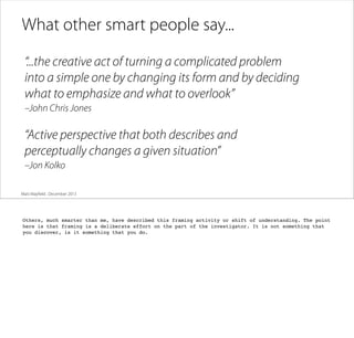 What other smart people say...
“...the creative act of turning a complicated problem
into a simple one by changing its form and by deciding
what to emphasize and what to overlook”
–John Chris Jones

“Active perspective that both describes and
perceptually changes a given situation”
–Jon Kolko
Matt Mayﬁeld . December 2013

Others, much smarter than me, have described this framing activity or shift of understanding. The point
here is that framing is a deliberate effort on the part of the investigator. It is not something that
you discover, is it something that you do.

 