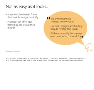 Not as easy as it looks...
• In general, businesses frame

their problems egocentrically

• Problems are often also

framed by pre-established
metrics

“

We are not growing,
we need to grow faster?
Our proﬁt margins are shrinking
how do we stop that trend?
We have capability (technology,
assets, etc), what can we do?

”

Matt Mayﬁeld . December 2013

In a business context this is challenging. Businesses, as entities themselves, often have difficulty
with framing because they tend to look at everything through their current day-to-day operations.

 