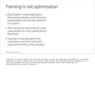 Framing is not optimization
• Optimization is essentially about

eliminating variation and improving
predictability over discrete elements
in a system

• This is driven by and similar to a root

cause analysis in many quality-driven
processes

• Framing is more divergent than

convergent and looks to try and
capture the totality of the situation

Matt Mayﬁeld . December 2013

Framing by its nature tends to be divergent and does not mesh well with many other business initiatives
that tend to focus on quality and cost control. Those efforts are valuable and can be innovative, but
they are convergent and focus on minimizing variability which limits their usefulness for
reconceptualizing an area of interest.

 