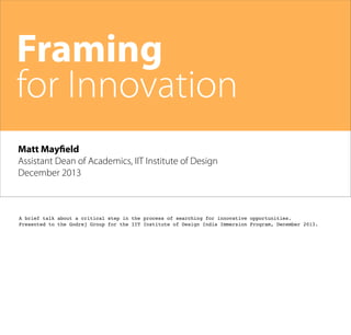 Framing
for Innovation
Matt Mayfield
Assistant Dean of Academics, IIT Institute of Design
December 2013

A brief talk about a critical step in the process of searching for innovative opportunities.
Presented to the Godrej Group for the IIT Institute of Design India Immersion Program, December 2013.

 