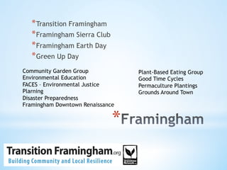 * 
* Transition Framingham
* Framingham Sierra Club
* Framingham Earth Day
* Green Up Day
Community Garden Group
Environmental Education
FACES – Environmental Justice
Plarning
Disaster Preparedness
Framingham Downtown Renaissance
Plant-Based Eating Group
Good Time Cycles
Permaculture Plantings
Grounds Around Town
 