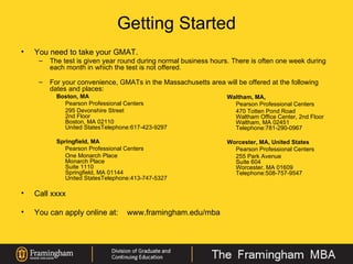 Getting Started You need to take your GMAT. The test is given year round during normal business hours. There is often one week during each month in which the test is not offered.     For your convenience, GMATs in the Massachusetts area will be offered at the following dates and places: Boston, MA Pearson Professional Centers 295 Devonshire Street 2nd Floor Boston, MA 02110 United StatesTelephone:617-423-9297 Springfield, MA Pearson Professional Centers One Monarch Place Monarch Place Suite 1110 Springfield, MA 01144 United StatesTelephone:413-747-5327 Call xxxx  You can apply online at: www.framingham.edu/mba Waltham, MA,  Pearson Professional Centers 470 Totten Pond Road Waltham Office Center, 2nd Floor Waltham, MA 02451 Telephone:781-290-0967 Worcester, MA, United States  Pearson Professional Centers 255 Park Avenue Suite 604 Worcester, MA 01609 Telephone:508-757-9547 