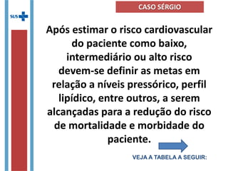 Após estimar o risco cardiovascular
do paciente como baixo,
intermediário ou alto risco
devem-se definir as metas em
relação a níveis pressórico, perfil
lipídico, entre outros, a serem
alcançadas para a redução do risco
de mortalidade e morbidade do
paciente.
VEJA A TABELA A SEGUIR:
CASO SÉRGIO
 