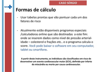 Formas de cálculo
- Usar tabelas prontas que vão pontuar cada um dos
fatores de risco
- Atualmente estão disponíveis programas especiais
/calculadoras online que são destinadas a este fim:
onde se inserem dados como nível de pressão arterial-
idade – colesterol e frações etc.. e o programa calcula o
score. Você pode baixar o software em seu computador,
tablet ou smartfone.
A partir deste instrumento, os indivíduos são classificados em risco de
desenvolver um evento cardiovascular maior (ECV), definido por infarto
do miocárdio ou morte por causa cardiovascular.
CASO SÉRGIO
 