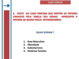 1. Sexo Masculino
2. Obesidade
3. Sedentarismo
4. Histórico Familiar
2. VOLTE AO CASO PERCEBA QUE DENTRE OS FATORES
LINKADOS PELA TABELA SEU SERGIO APRESENTA 4
FATORES DE BAIXO/ RISCO INTERMEDIÁRIO:
QUAIS SERIAM ?
CASO SÉRGIO
 