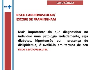Mais importante do que diagnosticar no
indivíduo uma patologia isoladamente, seja
diabetes, hipertensão ou presença de
dislipidemia, é avaliá-lo em termos de seu
risco cardiovascular.
RISCO CARDIOVASCULAR/
ESCORE DE FRAMINGHAM
CASO SÉRGIO
 