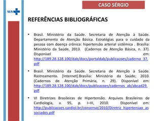 REFERÊNCIAS BIBLIOGRÁFICAS
• Brasil. Ministério da Saúde. Secretaria de Atenção à Saúde.
Departamento de Atenção Básica. Estratégias para o cuidado da
pessoa com doença crônica: hipertensão arterial sistêmica . Brasília:
Ministério da Saúde, 2013. (Cadernos de Atenção Básica, n. 37).
Disponível em:
http://189.28.128.100/dab/docs/portaldab/publicacoes/caderno_37.
pdf
• Brasil. Ministério da Saúde. Secretaria de Atenção à Saúde.
Rastreamento. [Internet].Brasília: Ministério da Saúde; 2010.
(Cadernos de Atenção Primária, n. 29). Disponível em:
http://189.28.128.100/dab/docs/publicacoes/cadernos_ab/abcad29.
pdf
• VI Diretrizes Brasileiras de Hipertensão. Arquivos Brasileiros de
Cardiologia, v. 95, p. I–III, 2010. Disponível em:
http://publicacoes.cardiol.br/consenso/2010/Diretriz_hipertensao_as
sociados.pdf
CASO SÉRGIO
 