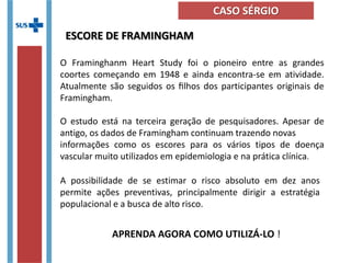 A possibilidade de se estimar o risco absoluto em dez anos
permite ações preventivas, principalmente dirigir a estratégia
populacional e a busca de alto risco.
O Framinghanm Heart Study foi o pioneiro entre as grandes
coortes começando em 1948 e ainda encontra-se em atividade.
Atualmente são seguidos os ﬁlhos dos participantes originais de
Framingham.
O estudo está na terceira geração de pesquisadores. Apesar de
antigo, os dados de Framingham continuam trazendo novas
informações como os escores para os vários tipos de doença
vascular muito utilizados em epidemiologia e na prática clínica.
ESCORE DE FRAMINGHAM
APRENDA AGORA COMO UTILIZÁ-LO !
CASO SÉRGIO
 