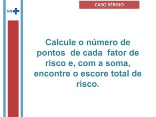 Calcule o número de
pontos de cada fator de
risco e, com a soma,
encontre o escore total de
risco.
CASO SÉRGIO
 
