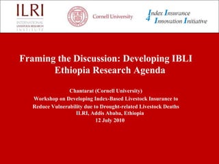 Framing the Discussion: Developing IBLI Ethiopia Research Agenda Chantarat (Cornell University)  Workshop on Developing Index-Based Livestock Insurance to  Reduce Vulnerability due to Drought-related Livestock Deaths                                            ILRI, Addis Ababa, Ethiopia                                                                           12 July 2010 