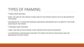 TYPES OF FRAMING
FIXED-SIZED FRAMING-
•HERE, THE SIZE OF THE FRAME IS FIXED AND SO THE FRAME LENGTH ACTS AS DELIMETER OF
THE FRAME.
•CONSEQUENTLY, IT DOES NOT REQUIRE ADDITIONAL BOUNDARY BITS TO IDENTIFY THE START
AND END OF THE FRAME.
VARIABLE-SIZED FRAMING-
• HERE, THE SIZE OF EACH FRAME TO BE TRANSMITTED MAY BE DIFFERENT.
• SO ADDITIONAL MECHANISMS ARE KEPT TO MARK THE END OF ONE FRAME AND THE
BEGINNING OF NEXT FRAME.
 