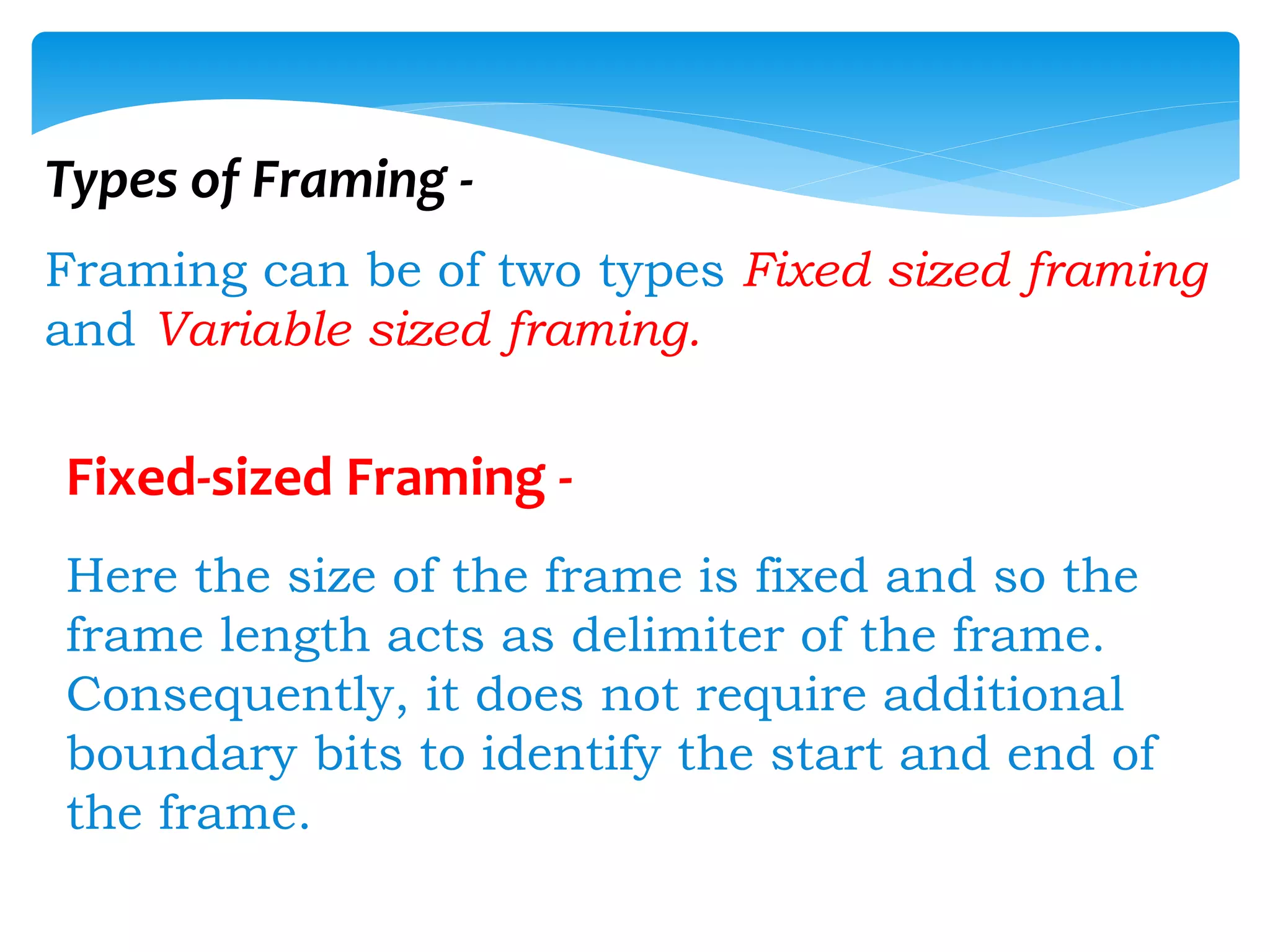 Types of Framing -
Framing can be of two types Fixed sized framing
and Variable sized framing.
Fixed-sized Framing -
Here the size of the frame is fixed and so the
frame length acts as delimiter of the frame.
Consequently, it does not require additional
boundary bits to identify the start and end of
the frame.
 