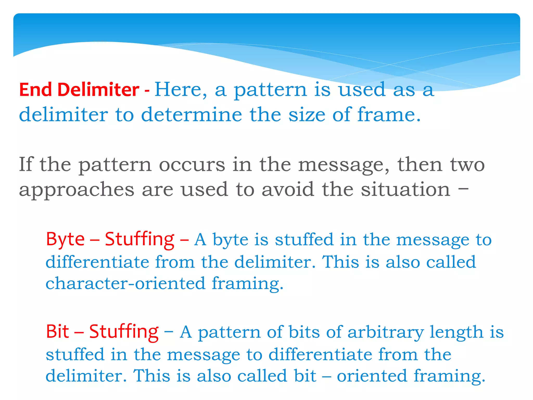 End Delimiter - Here, a pattern is used as a
delimiter to determine the size of frame.
If the pattern occurs in the message, then two
approaches are used to avoid the situation −
Byte – Stuffing − A byte is stuffed in the message to
differentiate from the delimiter. This is also called
character-oriented framing.
Bit – Stuffing − A pattern of bits of arbitrary length is
stuffed in the message to differentiate from the
delimiter. This is also called bit – oriented framing.
 