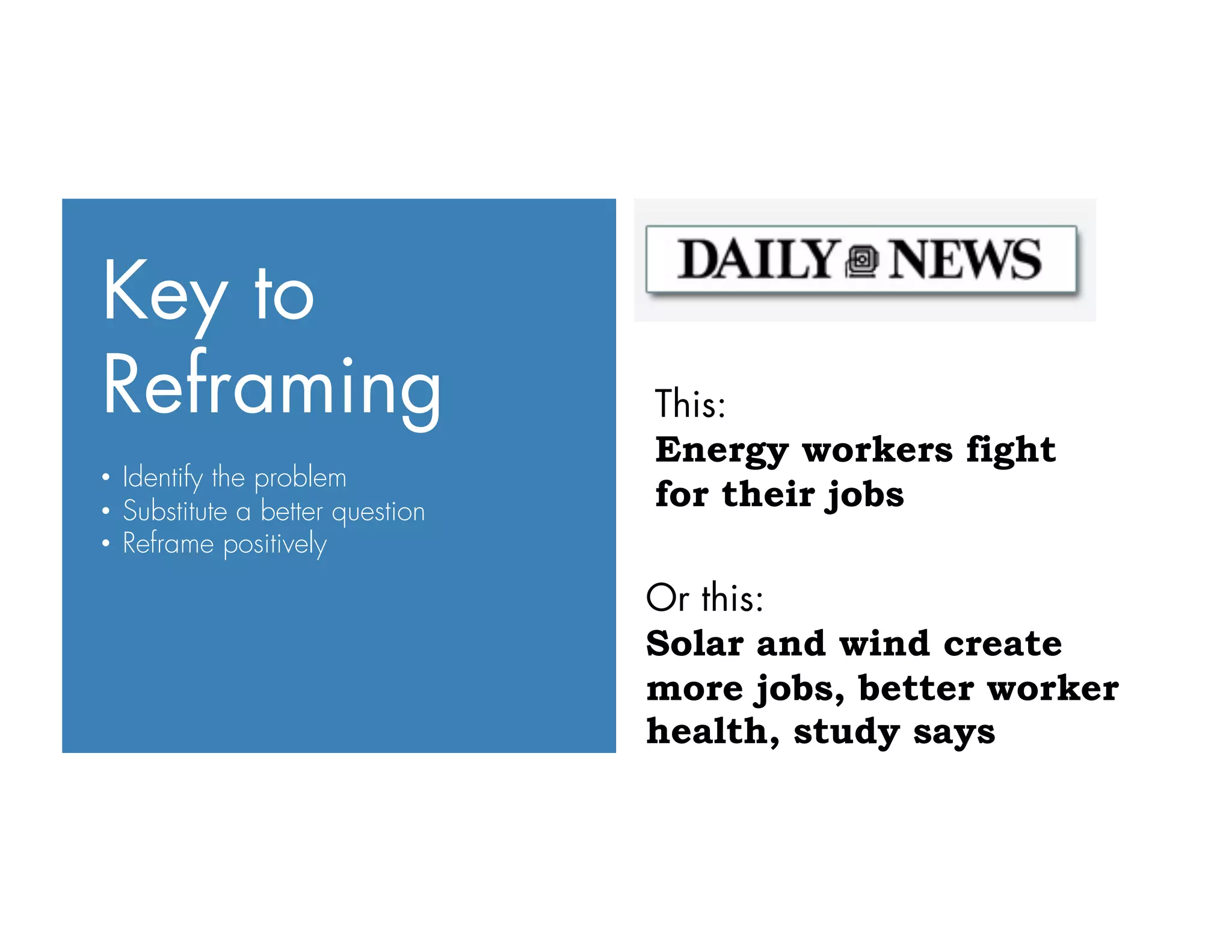 Key to
Reframing
•  Identify the problem
•  Substitute a better question
•  Reframe positively
Or this:
Solar and wind create
more jobs, better worker
health, study says
This:
Energy workers fight
for their jobs
 
