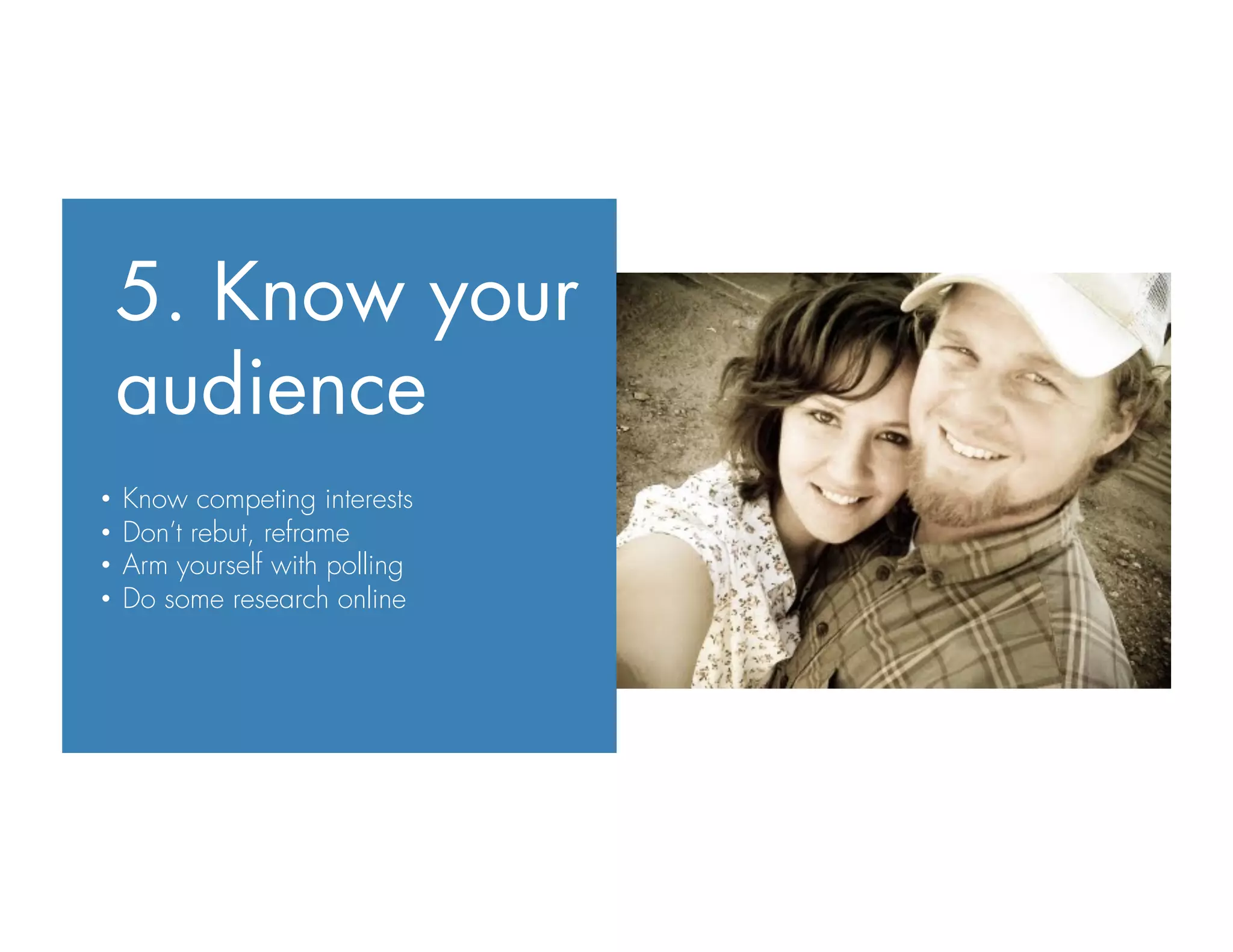 5. Know your
audience
•  Know competing interests
•  Don’t rebut, reframe
•  Arm yourself with polling
•  Do some research online
 
