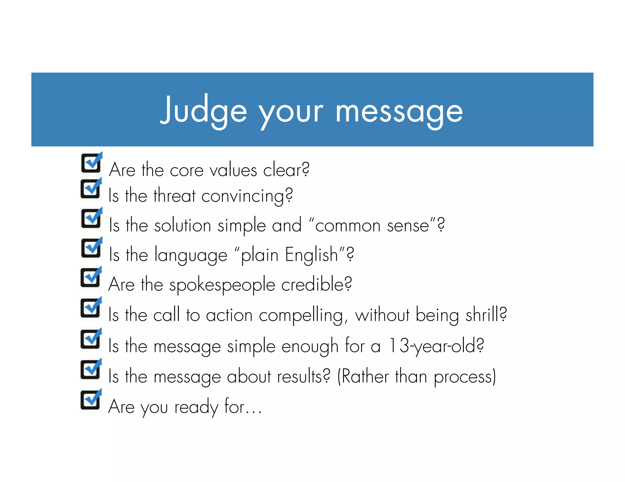 Judge your message
"  Are the core values clear?
"  Is the threat convincing?
"  Is the solution simple and “common sense”?
"  Is the language “plain English”?
"  Are the spokespeople credible?
"  Is the call to action compelling, without being shrill?
"  Is the message simple enough for a 13-year-old?
"  Is the message about results? (Rather than process)
"  Are you ready for…
 