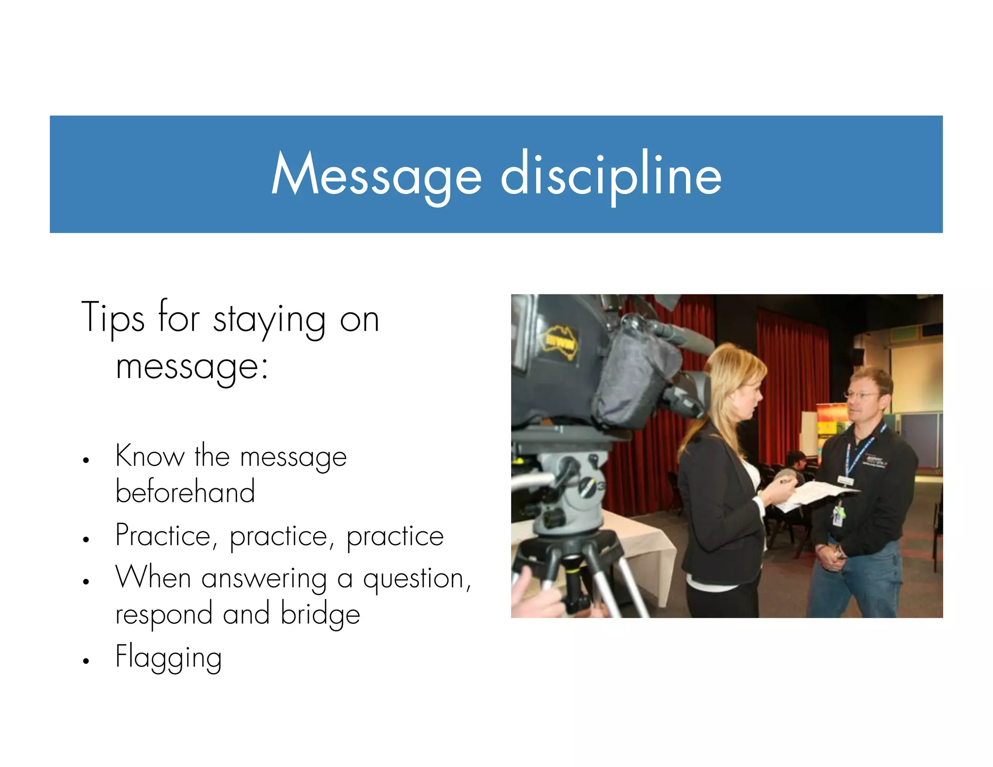 Message discipline
Tips for staying on
message:
•  Know the message
beforehand
•  Practice, practice, practice
•  When answering a question,
respond and bridge
•  Flagging
 