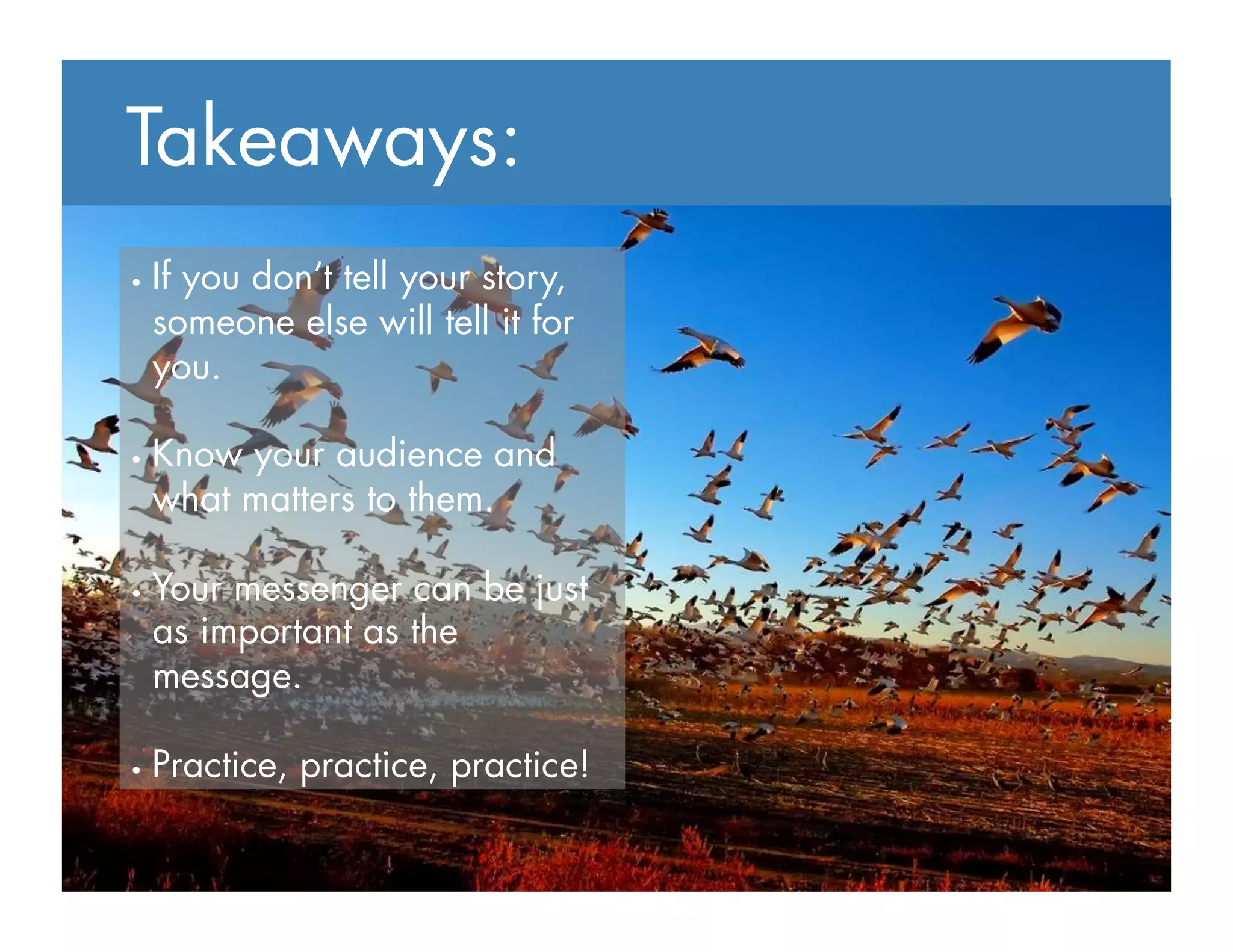 Takeaways:
•  If you don’t tell your story,
someone else will tell it for
you.
•  Know your audience and
what matters to them.
•  Your messenger can be just
as important as the
message.
•  Practice, practice, practice!
 