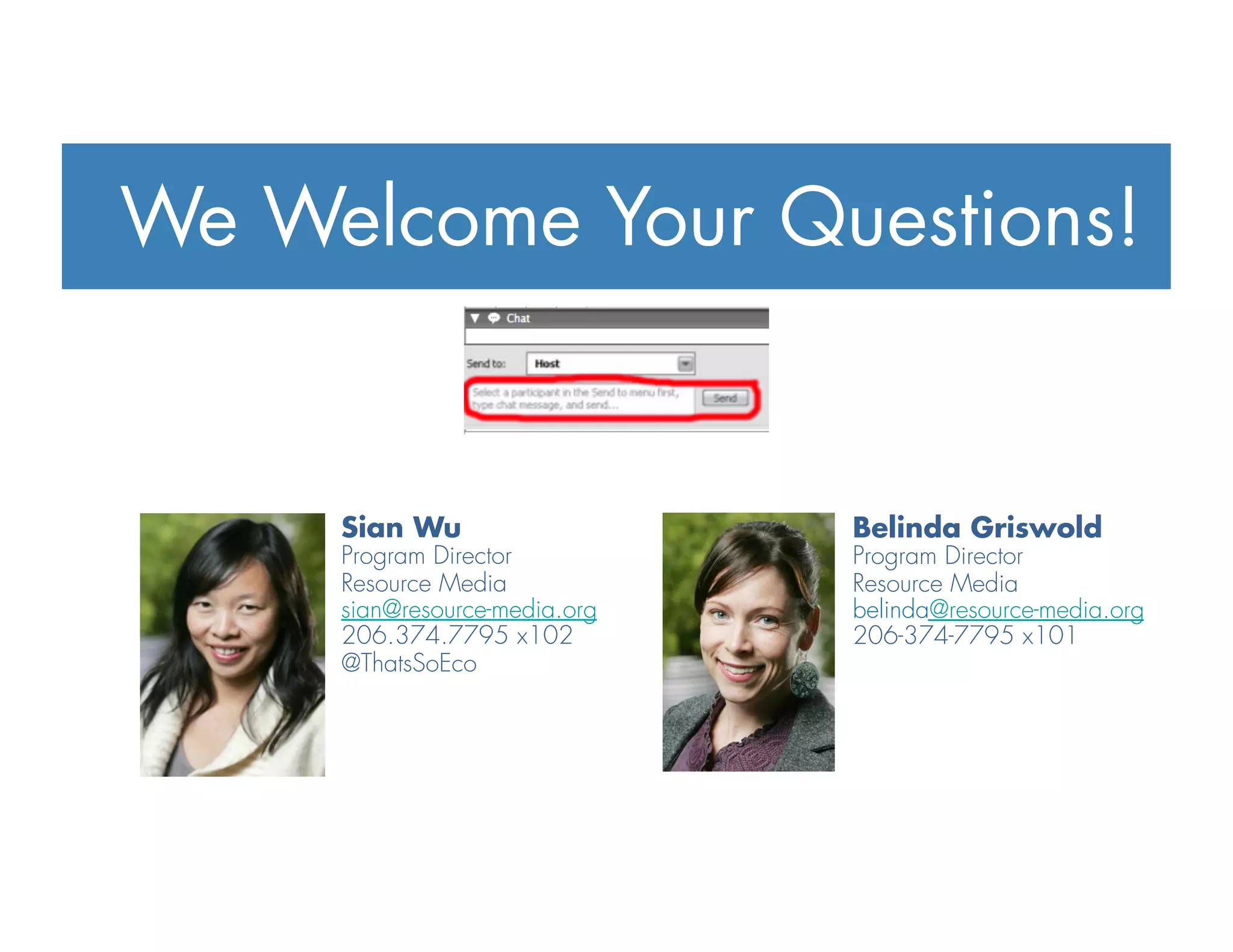Sian Wu
Program Director
Resource Media
sian@resource-media.org
206.374.7795 x102
@ThatsSoEco
Belinda Griswold
Program Director
Resource Media
belinda@resource-media.org
206-374-7795 x101
We Welcome Your Questions!
 