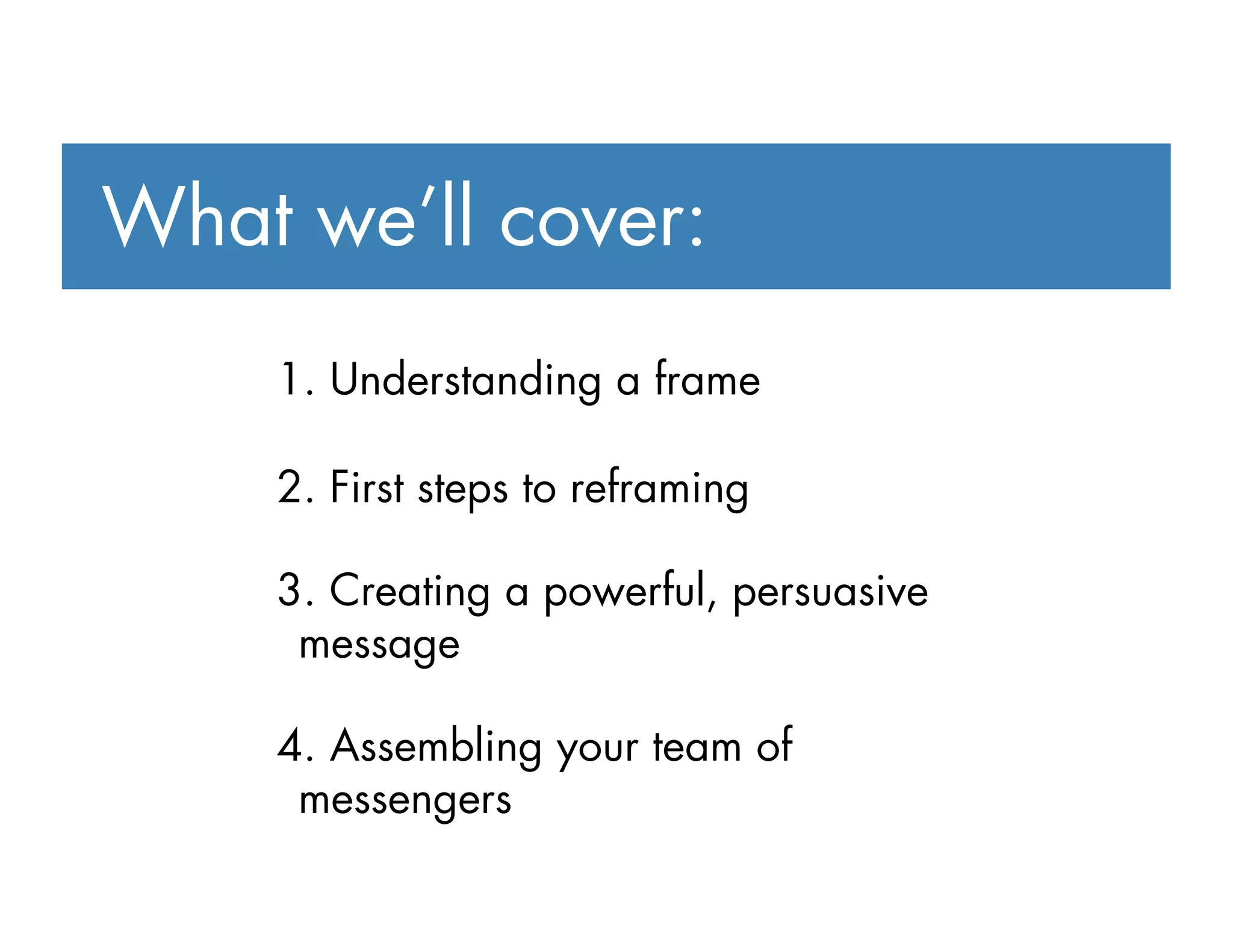 1. Understanding a frame
2. First steps to reframing
3. Creating a powerful, persuasive
message
4. Assembling your team of
messengers
What we’ll cover:
 