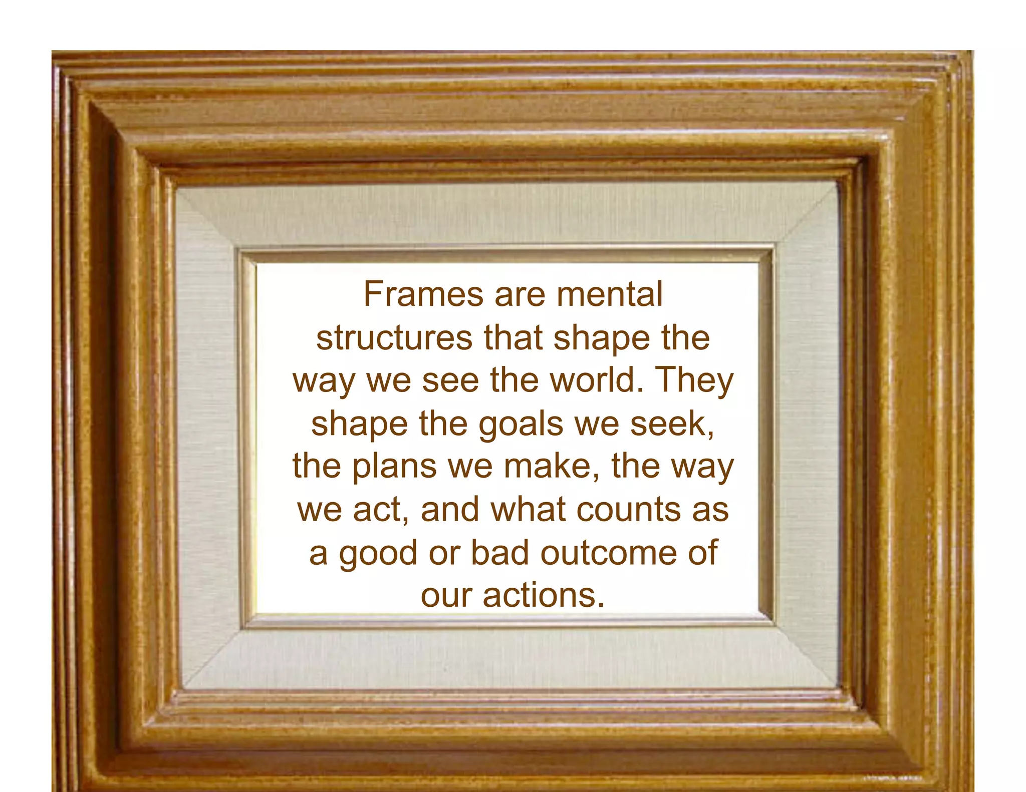 Frames are mental
structures that shape the
way we see the world. They
shape the goals we seek,
the plans we make, the way
we act, and what counts as
a good or bad outcome of
our actions.
 