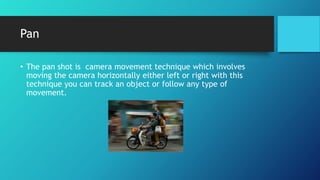 Pan
• The pan shot is camera movement technique which involves
moving the camera horizontally either left or right with this
technique you can track an object or follow any type of
movement.
 