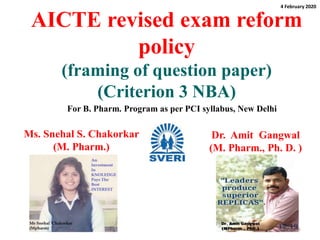 AICTE revised exam reform
policy
(framing of question paper)
(Criterion 3 NBA)
Ms. Snehal S. Chakorkar
(M. Pharm.)
1
Dr. Amit Gangwal
(M. Pharm., Ph. D. )
For B. Pharm. Program as per PCI syllabus, New Delhi
4 February 2020
 