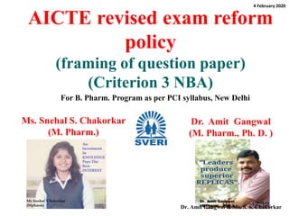 AICTE revised exam reform
policy
(framing of question paper)
(Criterion 3 NBA)
Ms. Snehal S. Chakorkar
(M. Pharm.)
1
Dr. Amit Gangwal
(M. Pharm., Ph. D. )
For B. Pharm. Program as per PCI syllabus, New Delhi
4 February 2020
Dr. Amit Gangwal & Ms. S. S. Chakorkar
 
