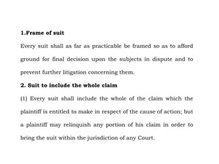 1.Frame of suit
Every suit shall as far as practicable be framed so as to afford
ground for final decision upon the subjects in dispute and to
prevent further litigation concerning them.
2. Suit to include the whole claim
(1) Every suit shall include the whole of the claim which the
plaintiff is entitled to make in respect of the cause of action; but
a plaintiff may relinquish any portion of his claim in order to
bring the suit within the jurisdiction of any Court.
 
