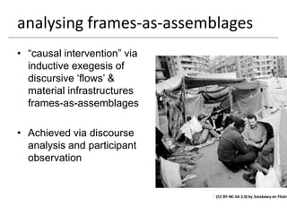 analysing frames-as-assemblages
• “causal intervention” via
  inductive exegesis of
  discursive „flows‟ &
  material infrastructures
  frames-as-assemblages

• Achieved via discourse
  analysis and participant
  observation
 