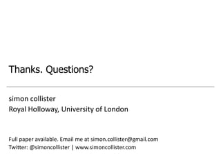 Thanks. Questions?

simon collister
Royal Holloway, University of London


Full paper available. Email me at simon.collister@gmail.com
Twitter: @simoncollister | www.simoncollister.com
 