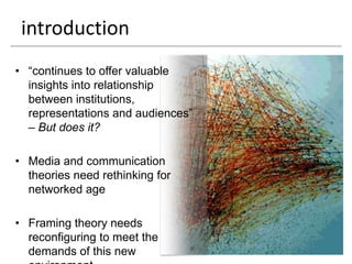 introduction
• “continues to offer valuable
  insights into relationship
  between institutions,
  representations and audiences”
  – But does it?

• Media and communication
  theories need rethinking for
  networked age

• Framing theory needs
  reconfiguring to meet the
  demands of this new
 
