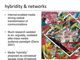 hybridity & networks
• Internet-enabled media
  driving radical
  transformation of
  communications

• Much research wedded
  to an, arguably, outdated
  elite-mass media-
  audience paradigm (Davis
  2007)

• Media “hybridity”
  proposed as conceptual
  escape route (Chadwick
 