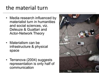 the material turn
• Media research influenced by
  materialist turn in humanities
  and social sciences, viz.
  Deleuze & Guattari and
  Actor-Network Theory

• Materialism can be
  infrastructure & physical
  space

• Terranova (2004) suggests
  representation is only half of
  communication
 